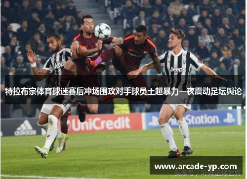 特拉布宗体育球迷赛后冲场围攻对手球员土超暴力一夜震动足坛舆论